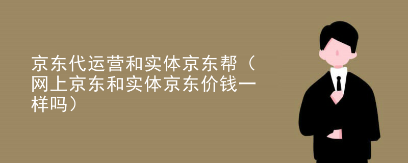 京东代运营和实体京东帮（网上京东和实体京东价钱一样吗）