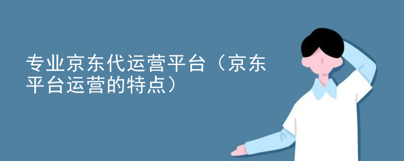 专业京东代运营平台（京东平台运营的特点）
