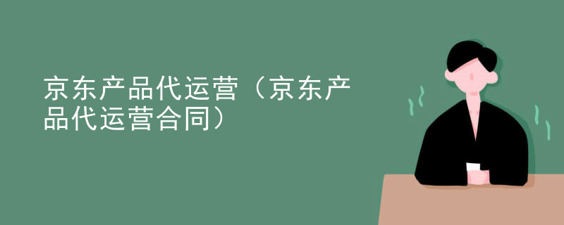 京东产品代运营（京东产品代运营合同）