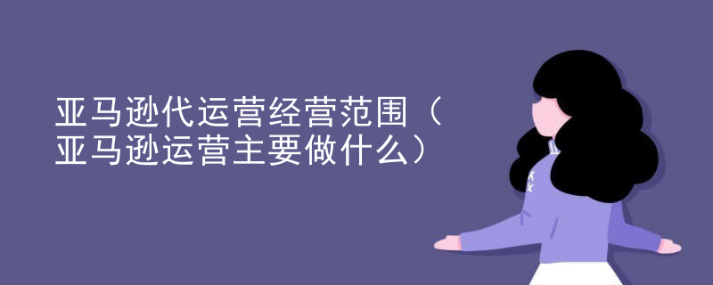 亚马逊代运营经营范围（亚马逊运营主要做什么）