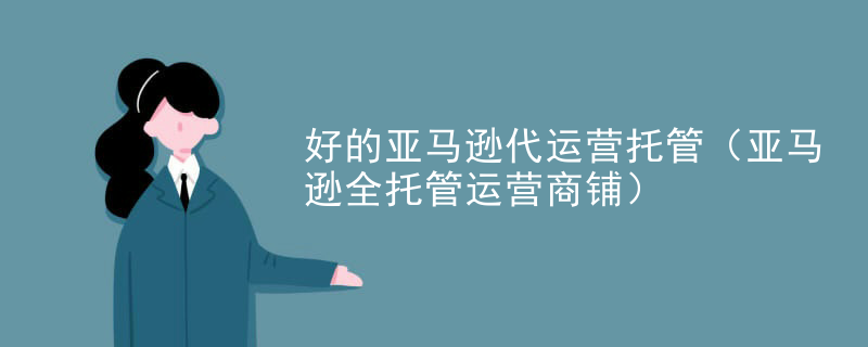 好的亚马逊代运营托管（亚马逊全托管运营商铺）