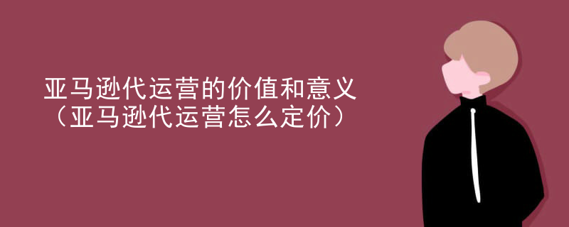 亚马逊代运营的价值和意义（亚马逊代运营怎么定价）