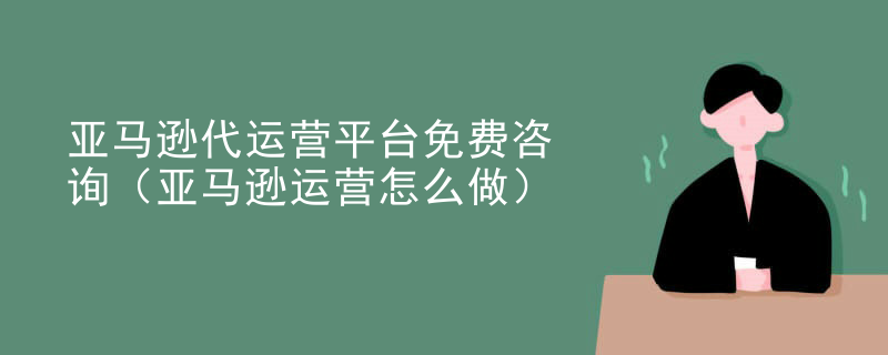 亚马逊代运营平台免费咨询（亚马逊运营怎么做）