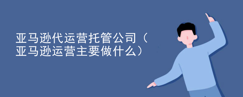 亚马逊代运营托管公司（亚马逊运营主要做什么）