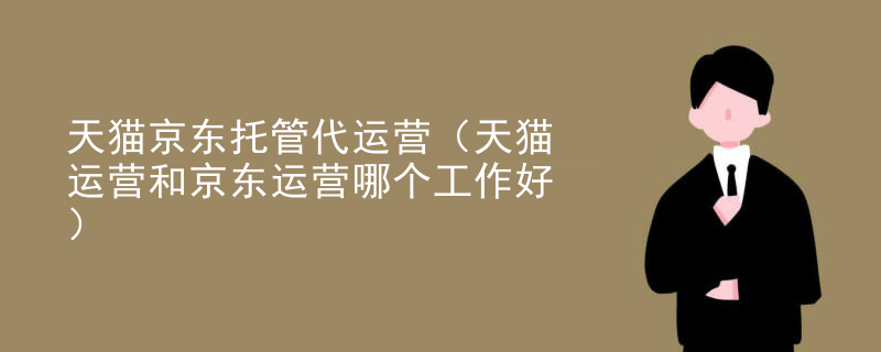 天猫京东托管代运营（天猫运营和京东运营哪个工作好）