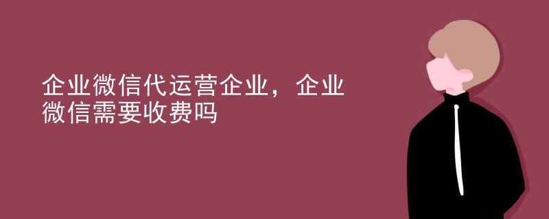 企业微信代运营企业，企业微信需要收费吗