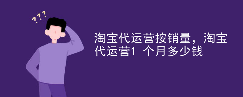 淘宝代运营按销量，淘宝代运营1个月多少钱