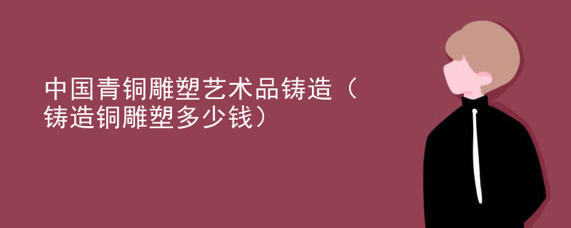 中国青铜雕塑艺术品铸造（铸造铜雕塑多少钱）