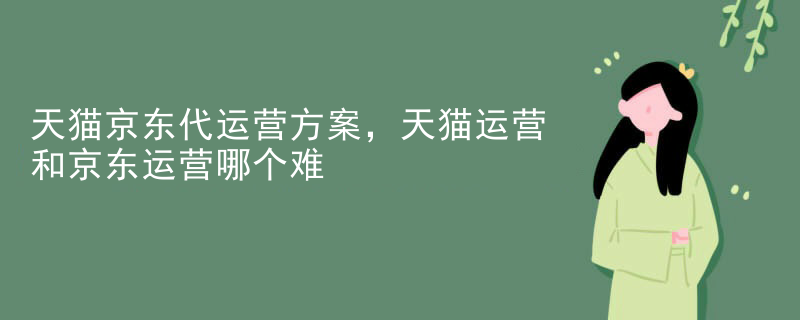 天猫京东代运营方案，天猫运营和京东运营哪个难