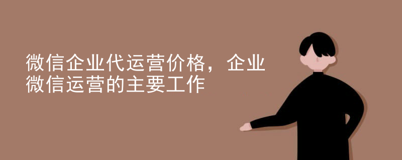 微信企业代运营价格，企业微信运营的主要工作