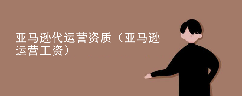 亚马逊代运营资质（亚马逊运营工资）