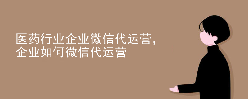 医药行业企业微信代运营，企业如何微信代运营