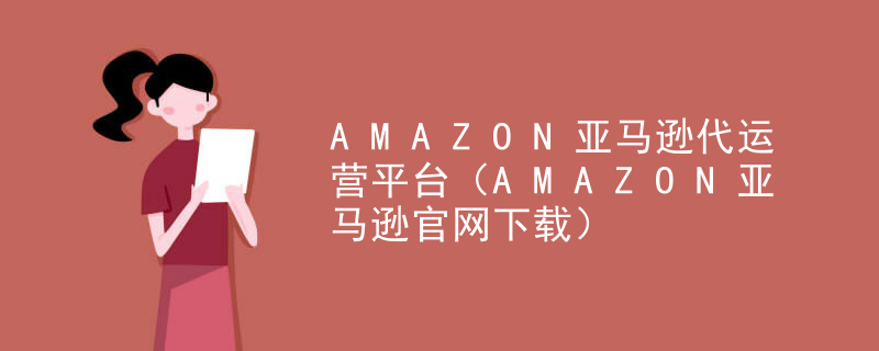 AMAZON亚马逊代运营平台（AMAZON亚马逊官网下载）