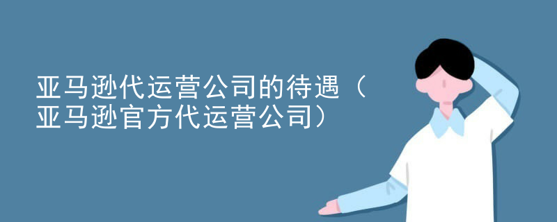亚马逊代运营公司的待遇（亚马逊官方代运营公司）