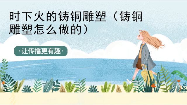 时下火的铸铜雕塑（铸铜雕塑怎么做的）