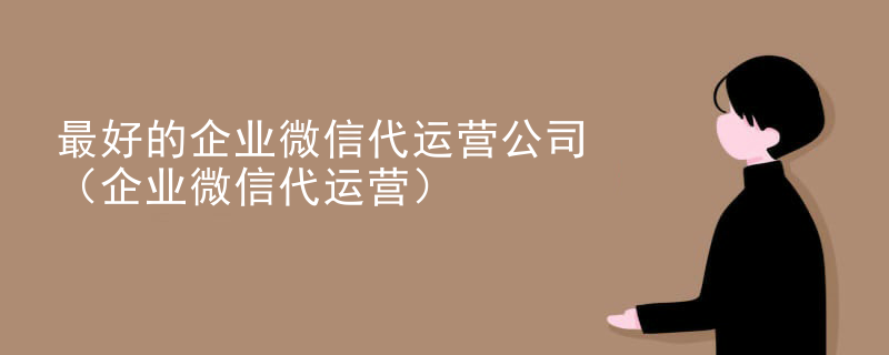 最好的企业微信代运营公司（企业微信代运营）