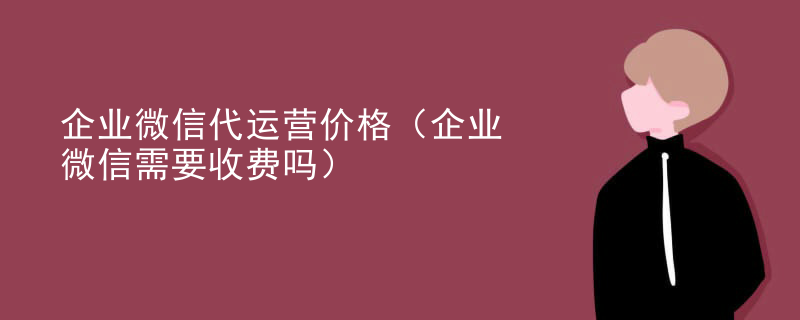 企业微信代运营价格（企业微信需要收费吗）