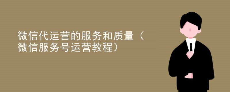 微信代运营的服务和质量（微信服务号运营教程）