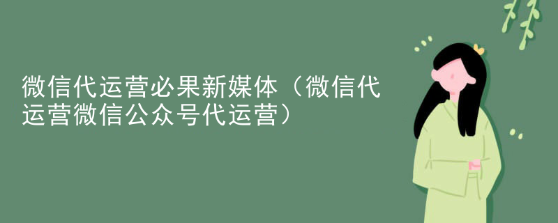 微信代运营必果新媒体（微信代运营微信公众号代运营）