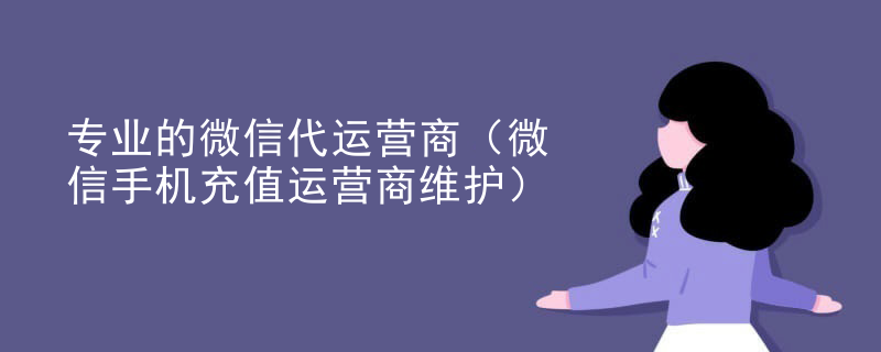 专业的微信代运营商（微信手机充值运营商维护）
