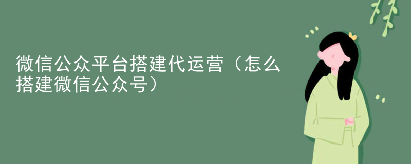 微信公众平台搭建代运营（怎么搭建微信公众号）