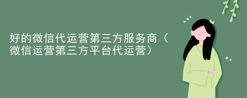 好的微信代运营第三方服务商（微信运营第三方平台代运营）